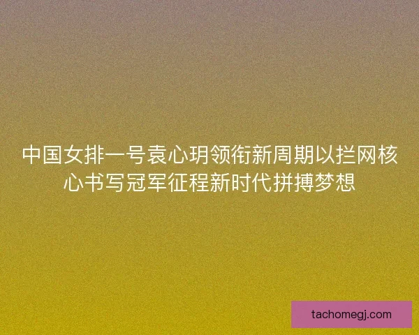 中国女排一号袁心玥领衔新周期以拦网核心书写冠军征程新时代拼搏梦想 中国女排一号袁心玥领衔新周期以拦网核心书写冠军征程新时代拼搏梦想