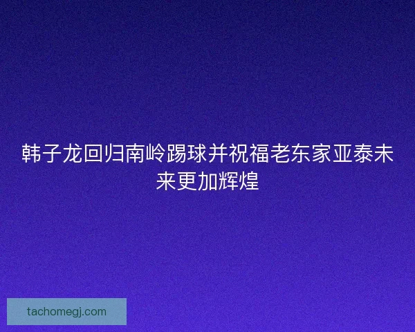 韩子龙回归南岭踢球并祝福老东家亚泰未来更加辉煌