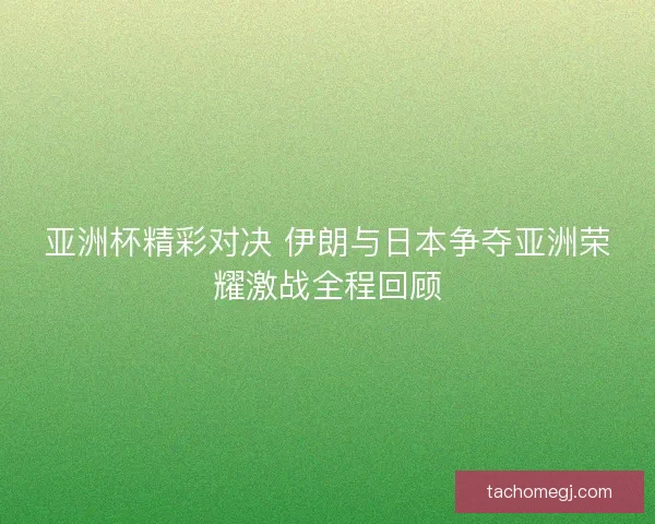 亚洲杯精彩对决 伊朗与日本争夺亚洲荣耀激战全程回顾