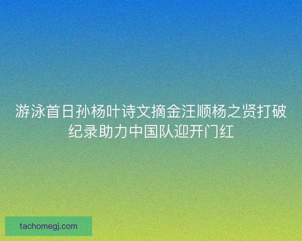 游泳首日孙杨叶诗文摘金汪顺杨之贤打破纪录助力中国队迎开门红