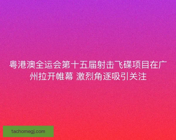 粤港澳全运会第十五届射击飞碟项目在广州拉开帷幕 激烈角逐吸引关注
