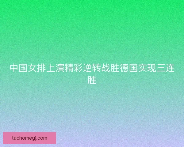 中国女排上演精彩逆转战胜德国实现三连胜