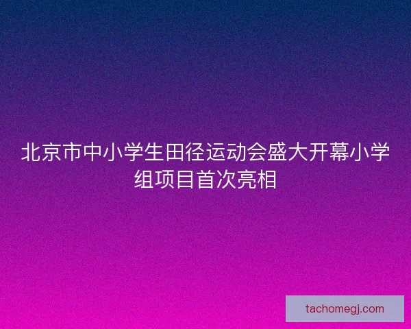 北京市中小学生田径运动会盛大开幕小学组项目首次亮相