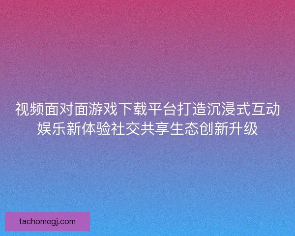 视频面对面游戏下载平台打造沉浸式互动娱乐新体验社交共享生态创新升级