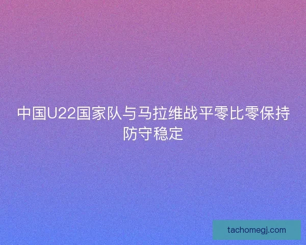 中国U22国家队与马拉维战平零比零保持防守稳定 中国U22国家队与马拉维战平零比零保持防守稳定