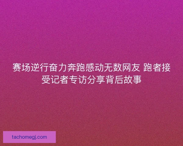赛场逆行奋力奔跑感动无数网友 跑者接受记者专访分享背后故事 赛场逆行奋力奔跑感动无数网友 跑者接受记者专访分享背后故事