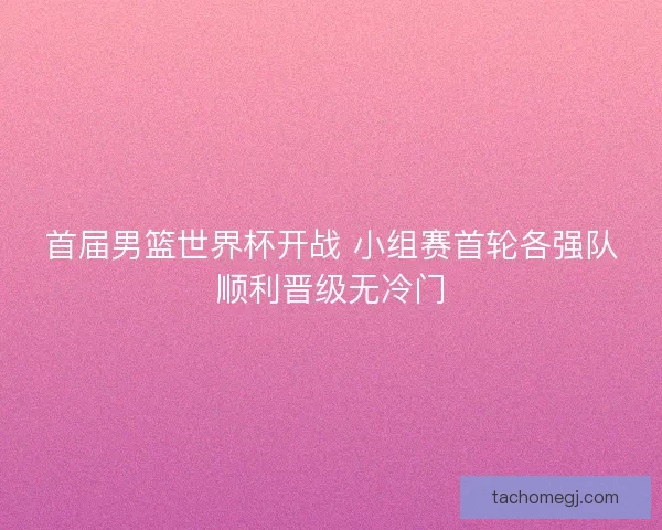首届男篮世界杯开战 小组赛首轮各强队顺利晋级无冷门