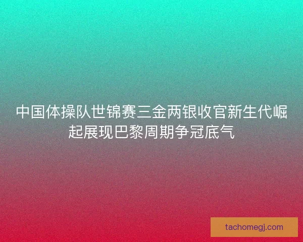 中国体操队世锦赛三金两银收官新生代崛起展现巴黎周期争冠底气 中国体操队世锦赛三金两银收官新生代崛起展现巴黎周期争冠底气