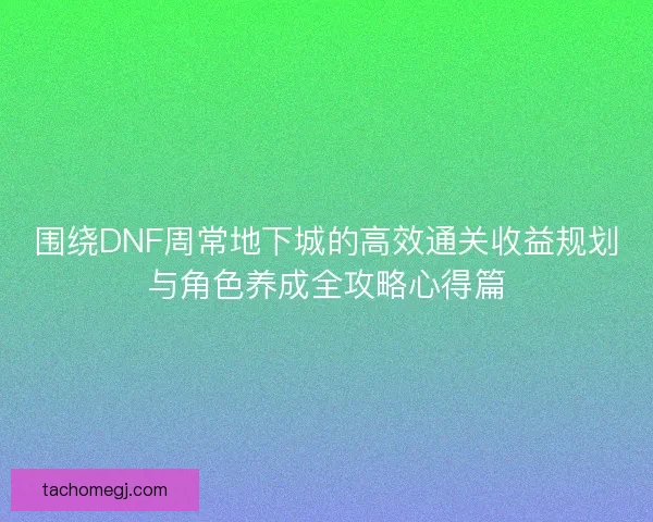 围绕DNF周常地下城的高效通关收益规划与角色养成全攻略心得篇